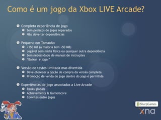 Como é um jogo da Xbox LIVE Arcade?
   Completa experiência de jogo
      Sem pedaços de jogos separados
      Não deve ter dependências

   Pequeno em Tamanho
      <150 MB (a maioria tem <50 MB)
      Jogável sem mídia física ou qualquer outra dependência
      Sem necessidade de manual de instruções
      “Baixar e jogar”

   Versão de testes limitada mas divertida
      Deve oferecer a opção de compra da versão completa
      Promoção de venda do jogo dentro do jogo é permitida

   Experiências de jogo associadas a Live Arcade
      Ranks globais
      Achievements & Gamerscore
      Convites entre jogos
 