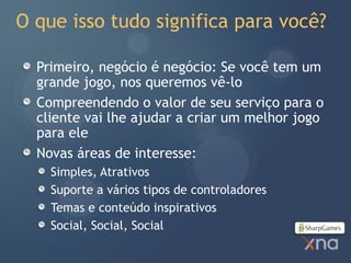 O que isso tudo significa para você?

  Primeiro, negócio é negócio: Se você tem um
  grande jogo, nos queremos vê-lo
  Compreendendo o valor de seu serviço para o
  cliente vai lhe ajudar a criar um melhor jogo
  para ele
  Novas áreas de interesse:
    Simples, Atrativos
    Suporte a vários tipos de controladores
    Temas e conteúdo inspirativos
    Social, Social, Social
 