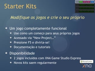 Games
                                                        Starter Kits            Code           Content            Comps




Starter Kits
                                            Extended
                                            Framework         Application Model                     Content Pipeline




                                            Core
                                            Framework   Graphics        Audio          Input         Math          Storage




                                            Platform     Direct3D               XACT           XINPUT           XContent




  Modifique os jogos e crie o seu próprio

 Um jogo completamente funcional
   Use como um começo para seus próprios jogos
   Acessado via “New Project…”
   Pressione F5 e divirta-se!
   Documentação e tutoriais

 Disponibilidade
   2 jogos incluídos com XNA Game Studio Express
   Novos kits saem regularmente
 