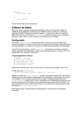 #formbutton {
       margin-left: 100px;
   }

   a {
         color: #800000;
   }

Isto deve tornar ligeiramente mais bonito!

O Banco de dados
Agora que temos o controle da aplicação separado da visão, é hora de olhar a seção de
modelo da nossa aplicação. Lembre-se que o modelo é a parte que lida com o núcleo da
aplicação (também chamado de “regras de negócio”) , no nosso caso, lida com o banco de
dados. Nós faremos uso da classe Zend_Db_Table do Zend Framework que é usada para
pesquisar, inserir, alterar e excluir linhas de uma tabela do banco de dados.

Configuração
Para usar a Zend_Db_Table,nós precisamos dizer a ela qual é o banco de dados que
usaremos e também o usuário e a senha. Como nós preferimos não colocar estes dados dentro
da nossa aplicação, nós usaremos um arquivo de configuração para guardar esta informação.

O Zend Framework oferece a classe Zend_Config para oferecer um acesso orientado a
objetos a arquivos de configuração. O arquivo de configuração pode ser um arquivo INI ou um
arquivo XML. Nós usaremos o arquivo INI:

zf-tutorial/application/config.ini
   [general]
   db.adapter = PDO_MYSQL
   db.config.host = localhost
   db.config.username = rob
   db.config.password = 123456
   db.config.dbname = zftest

Obviamente você deve usar o seu nome de usuário, senha e banco de dados, não o meu!

É muito fácil usar o Zend_Config:
   $config = new Zend_Config_Ini('config.ini', 'section');

Repare que neste caso, Zend_Config_Ini carrega uma seção do arquivo INI e não todas as
seções do arquivo (mas todas as seções podem ser carregadas se você desejar). Ele suporta
uma notação no nome da seção para permitir que sejam carregadas seções adicionais.
Zend_Config_Ini também trata o “ponto” no parâmetro como separadores hierárquicos que
permite o agrupamento de parâmetros de configuração relacionados. No nosso config.ini, os
parâmetros servidor (host), usuário (username) e o nome do banco de dados (dbname) serão
agrupados em $config->db->config.

Nós iremos carregar o nosso arquivo de configuração no nosso arquivo de inicialização
(index.php):
 