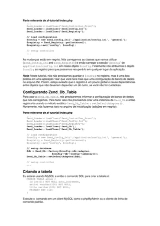 Parte relevante de zf-tutorial/index.php
   ...
   Zend_Loader::loadClass('Zend_Controller_Front');
   Zend_Loader::loadClass('Zend_Config_Ini');
   Zend_Loader::loadClass('Zend_Registry');

   // load configuration
   $config = new Zend_Config_Ini('./application/config.ini', 'general');
   $registry = Zend_Registry::getInstance();
   $registry->set('config', $config);

   // setup controller
   ...

As mudanças estão em negrito. Nós carregamos as classes que vamos utilizar
(Zend_Config_Ini and Zend_Registry) e então carregar a sessão ‘general’ de
application/config.ini em nosso objeto $config. Finalmente nós atribuimos o objeto
$config ao registro para que possamos recuperá-lo em qualquer lugar da aplicação.

Nota: Neste tutorial, nós não precisamos guardar o $config no registro, mas é uma boa
prática em uma aplicação ‘real’ que você terá mais que uma configuração de banco de dados
no arquivo INI. Porém, esteja avisado que o registro é um pouco global e causa dependências
entre objetos que não deveriam depender um do outro, se você não for cuidadoso.

Configurando Zend_Db_Table
Para usar a Zend_Db_Table, nós precisaremos informar a configuração de banco de dedos
que nós carregamos. Para fazer isso nós precisamos criar uma instência da Zend_Db e então
registra-la usando o método estático Zend_Db_Table:: setDefaultAdapter().
Novamente, nós fazemos isso no arquivo de inicialização (adições em negrito):

Parte relevante de zf-tutorial/index.php
   ...
   Zend_Loader::loadClass('Zend_Controller_Front');
   Zend_Loader::loadClass('Zend_Config_Ini');
   Zend_Loader::loadClass('Zend_Registry');
   Zend_Loader::loadClass('Zend_Db');
   Zend_Loader::loadClass('Zend_Db_Table');

   // load configuration
   $config = new Zend_Config_Ini('./application/config.ini', 'general');
   $registry = Zend_Registry::getInstance();
   $registry->set('config', $config);

   // setup database
   $db = Zend_Db::factory($config->db->adapter,
                     $config->db->config->asArray());
   Zend_Db_Table::setDefaultAdapter($db);

   // setup controller
   ...


Criando a tabela
Eu estarei usando MySQL e então o comando SQL para criar a tabela é:
   CREATE TABLE album (
     id int(11) NOT NULL auto_increment,
     artist varchar(100) NOT NULL,
     title varchar(100) NOT NULL,
     PRIMARY KEY (id)
   )

Execute o comando em um client MySQL como o phpMyAdmin ou o cliente de linha de
comando padrão.
 
