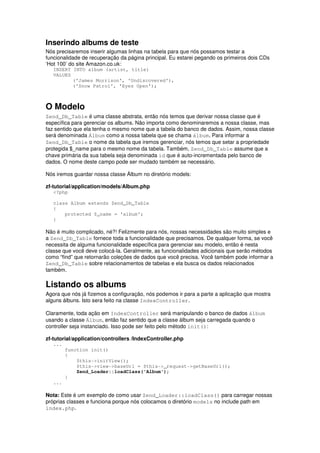 Inserindo albums de teste
Nós precisaremos inserir algumas linhas na tabela para que nós possamos testar a
funcionalidade de recuperação da página principal. Eu estarei pegando os primeiros dois CDs
‘Hot 100’ do site Amazon.co.uk:
   INSERT INTO album (artist, title)
   VALUES
          ('James Morrison', 'Undiscovered'),
          ('Snow Patrol', 'Eyes Open');



O Modelo
Zend_Db_Table é uma classe abstrata, então nós temos que derivar nossa classe que é
específica para gerenciar os albums. Não importa como denominaremos a nossa classe, mas
faz sentido que ela tenha o mesmo nome que a tabela do banco de dados. Assim, nossa classe
será denominada Álbum como a nossa tabela que se chama álbum. Para informar a
Zend_Db_Table o nome da tabela que iremos gerenciar, nós temos que setar a propriedade
protegida $_name para o mesmo nome da tabela. Também, Zend_Db_Table assume que a
chave primária da sua tabela seja denominada id que é auto-incrementada pelo banco de
dados. O nome deste campo pode ser mudado também se necessário.

Nós iremos guardar nossa classe Álbum no diretório models:

zf-tutorial/application/models/Album.php
   <?php

   class Album extends Zend_Db_Table
   {
       protected $_name = 'album';
   }

Não é muito complicado, né?! Felizmente para nós, nossas necessidades são muito simples e
a Zend_Db_Table fornece toda a funcionalidade que precisamos. De qualquer forma, se você
necessita de alguma funcionalidade específica para gerenciar seu modelo, então é nesta
classe que você deve colocá-la. Geralmente, as funcionalidades adicionais que serão métodos
como “find” que retornarão coleções de dados que você precisa. Você também pode informar a
Zend_Db_Table sobre relacionamentos de tabelas e ela busca os dados relacionados
também.

Listando os albums
Agora que nós já fizemos a configuração, nós podemos ir para a parte a aplicação que mostra
alguns álbuns. Isto sera feito na classe IndexController.

Claramente, toda ação em IndexController será manipulando o banco de dados álbum
usando a classe Álbum, então faz sentido que a classe álbum seja carregada quando o
controller seja instanciado. Isso pode ser feito pelo método init():

zf-tutorial/application/controllers /IndexController.php
   ...
         function init()
         {
             $this->initView();
             $this->view->baseUrl = $this->_request->getBaseUrl();
             Zend_Loader::loadClass('Album');
         }
   ...

Nota: Este é um exemplo de como usar Zend_Loader::loadClass() para carregar nossas
próprias classes e funciona porque nós colocamos o diretório models no include path em
index.php.
 