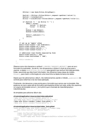$filter = new Zend_Filter_StripTags();

             $artist = $filter->filter($this->_request->getPost('artist'));
             $artist = trim($artist);
             $title = trim($filter->filter($this->_request->getPost('title')));

             if ($artist != '' && $title != '') {
                 $data = array(
                     'artist' => $artist,
                     'title' => $title,
                 );
                 $album = new Album();
                 $album->insert($data);

                 $this->_redirect('/');
                 return;
             }
         }

         // set up an "empty" album
         $this->view->album = new stdClass();
         $this->view->album->id = null;
         $this->view->album->artist = '';
         $this->view->album->title = '';

         // additional view fields required by form
         $this->view->action = 'add';
         $this->view->buttonText = 'Add';

         $this->render();
   }
   ...

Observe como nós checamos a variável $_SERVER['REQUEST_METHOD'] para ver se o
formulário foi submetido.. Se ele foi, nós recuperamos o artista e o titulo do array post e
usamos a classe Zend_Filter_StripTags para garantir que nenhum html seja permitido.
Então, assumindo que eles foram informados, nós utilizamos nossa classe de modelo,
Álbum(), para inserir a informação em uma nova linha na tabela do banco de dados.

Depois que nós adicionamos o álbum, nós redirecionamos usando o método _redirect() do
controle para voltarmos à raiz da nossa aplicação.

Finalmente, nós deixamos a view pronta para o formulário que vamos usar na template. Nós
podemos ver que a ação edit do formulário será bastante similar com esta, então nós usaremos
um arquivo de template comum (_form.phtml) que é chamado de indexAdd.tpl.php e
indexEdit.tpl.php:

As templates para adicionar álbum são:

zf-tutorial/application/views/scripts/index/add.phtml
<?php echo $this->render('header.phtml'); ?>
<h1><?php echo $this->escape($this->title); ?></h1>
<?php echo $this->render('index/_form.phtml'); ?>
<?php echo $this->render('footer.phtml'); ?>

zf-tutorial/application/views/scripts/index/_form.phtml
<form action="<?php echo $this->baseUrl ?>/index/<?php
    echo $this->action; ?>" method="post">
<div>
    <label for="artist">Artist</label>
    <input type="text" name="artist"
        value="<?php echo $this->escape(trim($this->album->artist));?>"/>
</div>
<div>
    <label for="title">Title</label>
 