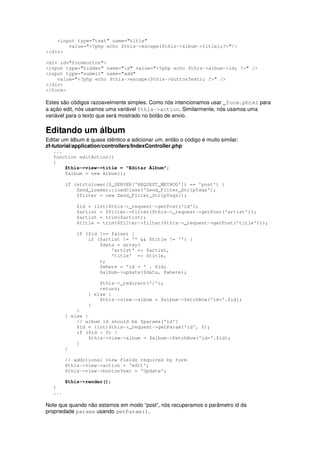 <input type="text" name="title"
        value="<?php echo $this->escape($this->album->title);?>"/>
</div>

<div id="formbutton">
<input type="hidden" name="id" value="<?php echo $this->album->id; ?>" />
<input type="submit" name="add"
    value="<?php echo $this->escape($this->buttonText); ?>" />
</div>
</form>

Estes são códigos razoavelmente simples. Como nós intencionamos usar _form.phtml para
a ação edit, nós usamos uma variável $this->action. Similarmente, nós usamos uma
variável para o texto que será mostrado no botão de envio.

Editando um álbum
Editar um álbum é quase idêntico a adicionar um, então o código é muito similar:
zf-tutorial/application/controllers/IndexController.php
   ...
   function editAction()
   {
       $this->view->title = "Editar Álbum";
       $album = new Album();

         if (strtolower($_SERVER['REQUEST_METHOD']) == 'post') {
             Zend_Loader::loadClass('Zend_Filter_StripTags');
             $filter = new Zend_Filter_StripTags();

             $id = (int)$this->_request->getPost('id');
             $artist = $filter->filter($this->_request->getPost('artist'));
             $artist = trim($artist);
             $title = trim($filter->filter($this->_request->getPost('title')));

             if ($id !== false) {
                 if ($artist != '' && $title != '') {
                     $data = array(
                         'artist' => $artist,
                         'title' => $title,
                     );
                     $where = 'id = ' . $id;
                     $album->update($data, $where);

                     $this->_redirect('/');
                     return;
                 } else {
                     $this->view->album = $album->fetchRow('id='.$id);
                 }
             }
         } else {
             // album id should be $params['id']
             $id = (int)$this->_request->getParam('id', 0);
             if ($id > 0) {
                  $this->view->album = $album->fetchRow('id='.$id);
             }
         }

         // additional view fields required by form
         $this->view->action = 'edit';
         $this->view->buttonText = 'Update';

         $this->render();
   }
   ...

Note que quando não estamos em modo “post”, nós recuperamos o parâmetro id da
propriedade params usando getParam().
 