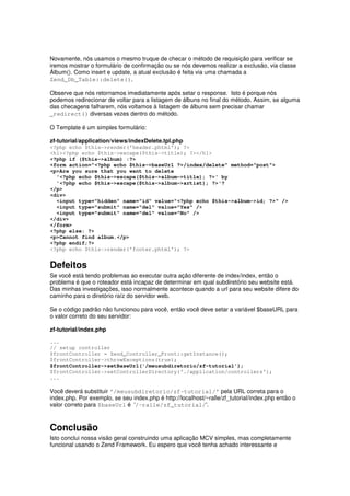 Novamente, nós usamos o mesmo truque de checar o método de requisição para verificar se
iremos mostrar o formulário de confirmação ou se nós devemos realizar a exclusão, via classe
Álbum(). Como insert e update, a atual exclusão é feita via uma chamada a
Zend_Db_Table::delete().

Observe que nós retornamos imediatamente após setar o response. Isto é porque nós
podemos redirecionar de voltar para a listagem de álbuns no final do método. Assim, se alguma
das checagens falharem, nós voltamos à listagem de álbuns sem precisar chamar
_redirect() diversas vezes dentro do método.

O Template é um simples formulário:

zf-tutorial/application/views/indexDelete.tpl.php
<?php echo $this->render('header.phtml'); ?>
<h1><?php echo $this->escape($this->title); ?></h1>
<?php if ($this->album) :?>
<form action="<?php echo $this->baseUrl ?>/index/delete" method="post">
<p>Are you sure that you want to delete
  '<?php echo $this->escape($this->album->title); ?>' by
  '<?php echo $this->escape($this->album->artist); ?>'?
</p>
<div>
  <input type="hidden" name="id" value="<?php echo $this->album->id; ?>" />
  <input type="submit" name="del" value="Yes" />
  <input type="submit" name="del" value="No" />
</div>
</form>
<?php else: ?>
<p>Cannot find album.</p>
<?php endif;?>
<?php echo $this->render('footer.phtml'); ?>


Defeitos
Se você está tendo problemas ao executar outra ação diferente de index/index, então o
problema é que o roteador está incapaz de determinar em qual subdiretório seu website está.
Das minhas investigações, isso normalmente acontece quando a url para seu website difere do
caminho para o diretório raíz do servidor web.

Se o código padrão não funcionou para você, então você deve setar a variável $baseURL para
o valor correto do seu servidor:

zf-tutorial/index.php

...
// setup controller
$frontController = Zend_Controller_Front::getInstance();
$frontController->throwExceptions(true);
$frontController->setBaseUrl('/meusubdiretorio/zf-tutorial');
$frontController->setControllerDirectory('./application/controllers');
...

Você deverá substituir '/meusubdiretorio/zf-tutorial/' pela URL correta para o
index.php. Por exemplo, se seu index.php é http://localhost/~ralle/zf_tutorial/index.php então o
valor correto para $baseUrl é '/~ralle/zf_tutorial/'.



Conclusão
Isto conclui nossa visão geral construindo uma aplicação MCV simples, mas completamente
funcional usando o Zend Framework. Eu espero que você tenha achado interessante e
 