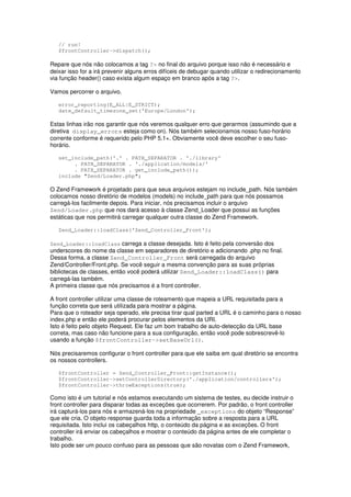 // run!
   $frontController->dispatch();

Repare que nós não colocamos a tag ?> no final do arquivo porque isso não é necessário e
deixar isso for a irá prevenir alguns erros difíceis de debugar quando utilizar o redirecionamento
via função header() caso exista algum espaço em branco após a tag ?>.

Vamos percorrer o arquivo.

   error_reporting(E_ALL|E_STRICT);
   date_default_timezone_set('Europe/London');

Estas linhas irão nos garantir que nós veremos qualquer erro que gerarmos (assumindo que a
diretiva display_errors esteja como on). Nós também selecionamos nosso fuso-horário
corrente conforme é requerido pelo PHP 5.1+. Obviamente você deve escolher o seu fuso-
horário.

   set_include_path('.' . PATH_SEPARATOR . './library'
        . PATH_SEPARATOR . './application/models/'
        . PATH_SEPARATOR . get_include_path());
   include "Zend/Loader.php";

O Zend Framework é projetado para que seus arquivos estejam no include_path. Nós também
colocamos nosso diretório de modelos (models) no include_path para que nós possamos
carregá-los facilmente depois. Para iniciar, nós precisamos incluir o arquivo
Zend/Loader.php que nos dará acesso à classe Zend_Loader que possui as funções
estáticas que nos permitirá carregar qualquer outra classe do Zend Framework.

   Zend_Loader::loadClass('Zend_Controller_Front');

Zend_Loader::loadClass carrega a classe desejada. Isto é feito pela conversão dos
underscores do nome da classe em separadores de diretório e adicionando .php no final.
Dessa forma, a classe Zend_Controller_Front será carregada do arquivo
Zend/Controller/Front.php. Se você seguir a mesma convenção para as suas próprias
bibliotecas de classes, então você poderá utilizar Zend_Loader::loadClass() para
carregá-las também.
A primeira classe que nós precisamos é a front controller.

A front controller utilizar uma classe de roteamento que mapeia a URL requisitada para a
função correta que será utilizada para mostrar a página.
Para que o roteador seja operado, ele precisa tirar qual parted a URL é o caminho para o nosso
index.php e então ele poderá procurar pelos elementos da URI.
Isto é feito pelo objeto Request. Ele faz um bom trabalho de auto-detecção da URL base
correta, mas caso não funcione para a sua configuração, então você pode sobrescrevê-lo
usando a função $frontController->setBaseUrl().

Nós precisaremos configurar o front controller para que ele saiba em qual diretório se encontra
os nossos controllers.

   $frontController = Zend_Controller_Front::getInstance();
   $frontController->setControllerDirectory('./application/controllers');
   $frontController->throwExceptions(true);

Como isto é um tutorial e nós estamos executando um sistema de testes, eu decide instruir o
front controller para disparar todas as exceções que ocorrerem. Por padrão, o front controller
irá capturá-los para nós e armazená-los na propriedade _exceptions do objeto “Response”
que ele cria. O objeto response guarda toda a informação sobre a resposta para a URL
requisitada. Isto inclui os cabeçalhos http, o conteúdo da página e as exceções. O front
controller irá enviar os cabeçalhos e mostrar o conteúdo da página antes de ele completar o
trabalho.
Isto pode ser um pouco confuso para as pessoas que são novatas com o Zend Framework,
 