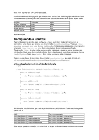 Isso pode esperar por um tutorial separado...

Como nós temos quarto páginas que se aplicam a álbuns, nós iremos agrupá-las em um único
controller como quatro ações. Nós devemos usar o controller default e as quatro ações serão:

Página                  Controller               Ação
Página principal        Index                    Index
Adicionar novo álbum    Index                    Add
Editar álbum            Index                    Edit
Excluir Album           Index                    Delete

Bom e simples.

Configurando o Controle
Agora nós estamos prontos para configurar o nosso controller. No Zend Framework, o
controller é uma classe que precisa ser denominada {Nome}Controller. Veja que {Nome}
precisa começar com uma letra maiúscula. Esta classe precisa estar em um arquivo
chamado {Nome}Controller.php dentro do diretório de controllers especificado.
Novamente, {Nome} precisa iniciar com uma letra maiúscula e todas as outras precisam ser
minúsculas. Cada ação é um método público dentro da classe de controle e precisa se chamar
{ação}Action. Neste caso, {ação} deve iniciar como uma letra minúscula.

Assim, nossa classe de controle é denominada IndexController que está definida em
zf-tutorial/application/controllers/IndexController.php:

zf-tutorial/application/controllers/IndexController.php
   <?php

   class IndexController extends Zend_Controller_Action
   {
       function indexAction()
       {
           echo "<p>em IndexController::indexAction()</p>";
       }

        function addAction()
        {
            echo "<p>em IndexController::addAction()</p>";
        }

        function editAction()
        {
            echo "<p>em IndexController::editAction()</p>";
        }

        function deleteAction()
        {
            echo "<p>em IndexController::deleteAction()</p>";
        }
   }

Inicialmente, nós definimos que cada ação imprima seu próprio nome. Teste isso navegando
pelas URLs:

URL                                             Texto apresentado
http://localhost/zf_tutorial/                   em IndexController::indexAction()
http://localhost/zf_tutorial/index/add          em IndexController::addAction()
http://localhost/zf_tutorial/index/edit         em IndexController::editAction()
http://localhost/zf_tutorial/index/delete       em IndexController::deleteAction()

Nós temos agora um roteador funcionando e as ações estão sendo executadas corretamente
 