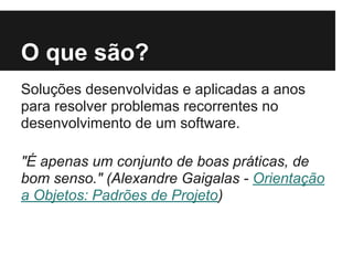 O que são?
Soluções desenvolvidas e aplicadas a anos
para resolver problemas recorrentes no
desenvolvimento de um software.
"É apenas um conjunto de boas práticas, de
bom senso." (Alexandre Gaigalas - Orientação
a Objetos: Padrões de Projeto)
 