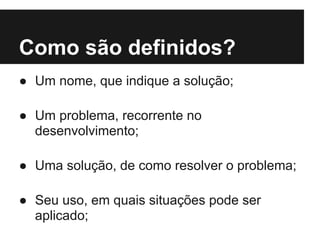 Como são definidos?
● Um nome, que indique a solução;
● Um problema, recorrente no
desenvolvimento;
● Uma solução, de como resolver o problema;
● Seu uso, em quais situações pode ser
aplicado;
 