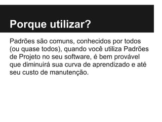 Porque utilizar?
Padrões são comuns, conhecidos por todos
(ou quase todos), quando você utiliza Padrões
de Projeto no seu software, é bem provável
que diminuirá sua curva de aprendizado e até
seu custo de manutenção.
 
