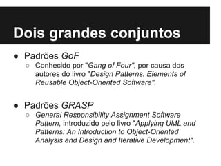Dois grandes conjuntos
● Padrões GoF
○ Conhecido por "Gang of Four", por causa dos
autores do livro "Design Patterns: Elements of
Reusable Object-Oriented Software".
● Padrões GRASP
○ General Responsibility Assignment Software
Pattern, introduzido pelo livro "Applying UML and
Patterns: An Introduction to Object-Oriented
Analysis and Design and Iterative Development".
 