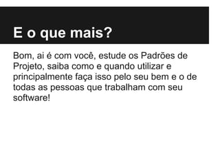 E o que mais?
Bom, ai é com você, estude os Padrões de
Projeto, saiba como e quando utilizar e
principalmente faça isso pelo seu bem e o de
todas as pessoas que trabalham com seu
software!
 