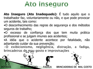 Ato Inseguro (Ato Inadequado): É tudo aquilo que o
trabalhador faz, voluntariamente ou não, e que pode provocar
um acidente, tais como:
•O desconhecimento das regras de segurança e dos métodos
seguros de trabalho;
•O excesso de confiança dos que tem muita prática
profissional e se julgam imunes aos acidentes;
•A idéia que o acidente acontece por fatalidade, não
adiantando cuidar da sua prevenção;
•O exibicionismo, negligência, distração, a fadiga,
brincadeiras de mau gosto e improvisações
DÚVIDAS EXIBICIONISMO FADIGA BRINCADEIRAS DE MAL GOSTO
 