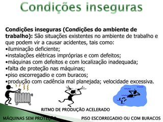 Condições inseguras (Condições do ambiente de
trabalho): São situações existentes no ambiente de trabalho e
que podem vir a causar acidentes, tais como:
•iluminação deficiente;
•instalações elétricas impróprias e com defeitos;
•máquinas com defeitos e com localização inadequada;
•falta de proteção nas máquinas;
•piso escorregadio e com buracos;
•produção com cadência mal planejada; velocidade excessiva.
MÁQUINAS SEM PROTEÇÃO
RITMO DE PRODUÇÃO ACELERADO
PISO ESCORREGADIO OU COM BURACOS
 