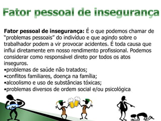 Fator pessoal de insegurança: É o que podemos chamar de
“problemas pessoais” do indivíduo e que agindo sobre o
trabalhador podem a vir provocar acidentes. É toda causa que
influi diretamente em nosso rendimento profissional. Podemos
considerar como responsável direto por todos os atos
inseguros.
•problemas de saúde não tratados;
•conflitos familiares, doença na família;
•alcoolismo e uso de substâncias tóxicas;
•problemas diversos de ordem social e/ou psicológica.
 
