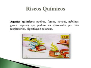 Agentes químicos: poeiras, fumos, névoas, neblinas,
gases, vapores que podem ser absorvidos por vias
respiratórias, digestivas e cutâneas.
 