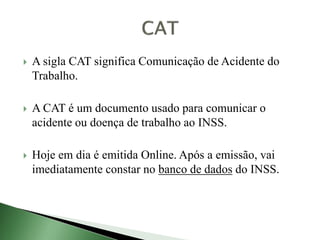  A sigla CAT significa Comunicação de Acidente do
Trabalho.
 A CAT é um documento usado para comunicar o
acidente ou doença de trabalho ao INSS.
 Hoje em dia é emitida Online. Após a emissão, vai
imediatamente constar no banco de dados do INSS.
 