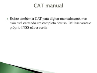  Existe também a CAT para digitar manualmente, mas
essa está entrando em completo desuso. Muitas vezes o
próprio INSS não a aceita
 