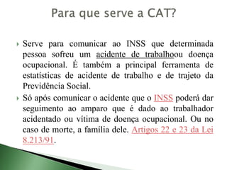 Serve para comunicar ao INSS que determinada
pessoa sofreu um acidente de trabalhoou doença
ocupacional. É também a principal ferramenta de
estatísticas de acidente de trabalho e de trajeto da
Previdência Social.
 Só após comunicar o acidente que o INSS poderá dar
seguimento ao amparo que é dado ao trabalhador
acidentado ou vítima de doença ocupacional. Ou no
caso de morte, a família dele. Artigos 22 e 23 da Lei
8.213/91.
 