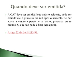  A CAT deve ser emitida logo após o acidente, pode ser
emitido até o primeiro dia útil após o acidente. Se por
acaso a empresa perder esse prazo, preencha assim
mesmo. O que não pode é ficar sem emitir.
 Artigo 22 da Lei 8.213/91.
 