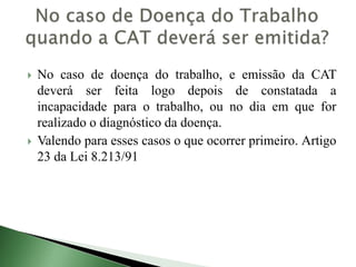  No caso de doença do trabalho, e emissão da CAT
deverá ser feita logo depois de constatada a
incapacidade para o trabalho, ou no dia em que for
realizado o diagnóstico da doença.
 Valendo para esses casos o que ocorrer primeiro. Artigo
23 da Lei 8.213/91
 