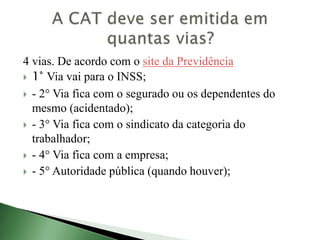 4 vias. De acordo com o site da Previdência
 1° Via vai para o INSS;
 - 2° Via fica com o segurado ou os dependentes do
mesmo (acidentado);
 - 3° Via fica com o sindicato da categoria do
trabalhador;
 - 4° Via fica com a empresa;
 - 5° Autoridade pública (quando houver);
 