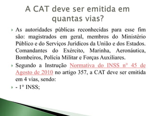  As autoridades públicas reconhecidas para esse fim
são: magistrados em geral, membros do Ministério
Público e do Serviços Jurídicos da União e dos Estados.
Comandantes do Exército, Marinha, Aeronáutica,
Bombeiros, Polícia Militar e Forças Auxiliares.
 Segundo a Instrução Normativa do INSS n° 45 de
Agosto de 2010 no artigo 357, a CAT deve ser emitida
em 4 vias, sendo:
 - 1° INSS;
 