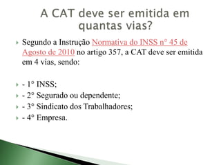 Segundo a Instrução Normativa do INSS n° 45 de
Agosto de 2010 no artigo 357, a CAT deve ser emitida
em 4 vias, sendo:
 - 1° INSS;
 - 2° Segurado ou dependente;
 - 3° Sindicato dos Trabalhadores;
 - 4° Empresa.
 