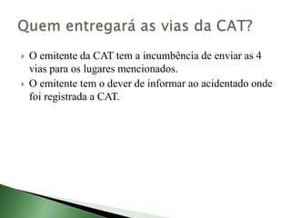 O emitente da CAT tem a incumbência de enviar as 4
vias para os lugares mencionados.
 O emitente tem o dever de informar ao acidentado onde
foi registrada a CAT.
 
