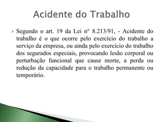  Segundo o art. 19 da Lei n° 8.213/91, - Acidente do
trabalho é o que ocorre pelo exercício do trabalho a
serviço da empresa, ou ainda pelo exercício do trabalho
dos segurados especiais, provocando lesão corporal ou
perturbação funcional que cause morte, a perda ou
redução da capacidade para o trabalho permanente ou
temporário.
 