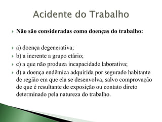  Não são consideradas como doenças do trabalho:
 a) doença degenerativa;
 b) a inerente a grupo etário;
 c) a que não produza incapacidade laborativa;
 d) a doença endêmica adquirida por segurado habitante
de região em que ela se desenvolva, salvo comprovação
de que é resultante de exposição ou contato direto
determinado pela natureza do trabalho.
 