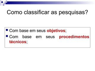 Como classificar as pesquisas?
 Com base em seus objetivos;
 Com base em seus procedimentos
técnicos;
 