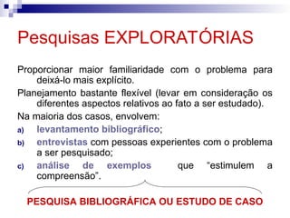 Pesquisas EXPLORATÓRIAS
Proporcionar maior familiaridade com o problema para
deixá-lo mais explícito.
Planejamento bastante flexível (levar em consideração os
diferentes aspectos relativos ao fato a ser estudado).
Na maioria dos casos, envolvem:
a) levantamento bibliográfico;
b) entrevistas com pessoas experientes com o problema
a ser pesquisado;
c) análise de exemplos que “estimulem a
compreensão”.
PESQUISA BIBLIOGRÁFICA OU ESTUDO DE CASO
 