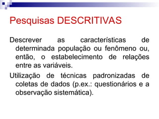 Pesquisas DESCRITIVAS
Descrever as características de
determinada população ou fenômeno ou,
então, o estabelecimento de relações
entre as variáveis.
Utilização de técnicas padronizadas de
coletas de dados (p.ex.: questionários e a
observação sistemática).
 
