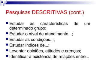 Pesquisas DESCRITIVAS (cont.)
 Estudar as características de um
determinado grupo;
 Estudar o nível de atendimento...;
 Estudar as condições...;
 Estudar índices de...;
 Levantar opiniões, atitudes e crenças;
 Identificar a existência de relações entre...
 