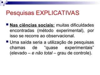 Pesquisas EXPLICATIVAS
 Nas ciências sociais: muitas dificuldades
encontradas (método experimental), por
isso se recorre ao observacional.
 Uma saída seria a utilização de pesquisas
chamas de “quase experimentais”
(elevado – e não total – grau de controle).
 