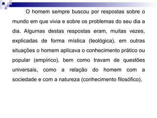 O homem sempre buscou por respostas sobre o
mundo em que vivia e sobre os problemas do seu dia a
dia. Algumas destas respostas eram, muitas vezes,
explicadas de forma mística (teológica), em outras
situações o homem aplicava o conhecimento prático ou
popular (empírico), bem como travam de questões
universais, como a relação do homem com a
sociedade e com a natureza (conhecimento filosófico).
 