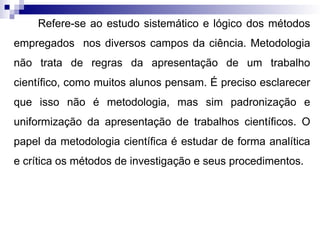 Refere-se ao estudo sistemático e lógico dos métodos
empregados nos diversos campos da ciência. Metodologia
não trata de regras da apresentação de um trabalho
científico, como muitos alunos pensam. É preciso esclarecer
que isso não é metodologia, mas sim padronização e
uniformização da apresentação de trabalhos científicos. O
papel da metodologia científica é estudar de forma analítica
e crítica os métodos de investigação e seus procedimentos.
 
