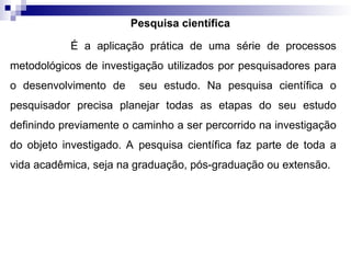 Pesquisa científica
É a aplicação prática de uma série de processos
metodológicos de investigação utilizados por pesquisadores para
o desenvolvimento de seu estudo. Na pesquisa científica o
pesquisador precisa planejar todas as etapas do seu estudo
definindo previamente o caminho a ser percorrido na investigação
do objeto investigado. A pesquisa científica faz parte de toda a
vida acadêmica, seja na graduação, pós-graduação ou extensão.
 