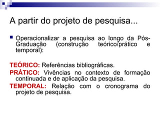 A partir do projeto de pesquisa...
 Operacionalizar a pesquisa ao longo da Pós-
Graduação (construção teórico/prático e
temporal):
TEÓRICO: Referências bibliográficas.
PRÁTICO: Vivências no contexto de formação
continuada e de aplicação da pesquisa.
TEMPORAL: Relação com o cronograma do
projeto de pesquisa.
 