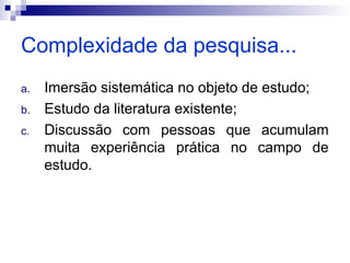 Complexidade da pesquisa...
a. Imersão sistemática no objeto de estudo;
b. Estudo da literatura existente;
c. Discussão com pessoas que acumulam
muita experiência prática no campo de
estudo.
 