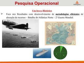 Um breve Histórico
 Foco nos Resultados com desenvolvimento de metodologias eficientes de
alocação de recursos – Batalha do Atlântico Norte – 2º Guerra Mundial.
Pesquisa Operacional
 