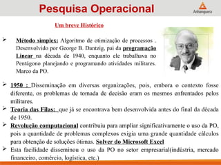  1950 : Disseminação em diversas organizações, pois, embora o contexto fosse
diferente, os problemas de tomada de decisão eram os mesmos enfrentados pelos
militares.
 Teoria das Filas: que já se encontrava bem desenvolvida antes do final da década
de 1950.
 Revolução computacional contribuiu para ampliar significativamente o uso da PO,
pois a quantidade de problemas complexos exigia uma grande quantidade cálculos
para obtenção de soluções ótimas. Solver do Microsoft Excel
 Esta facilidade disseminou o uso da PO no setor empresarial(indústria, mercado
financeiro, comércio, logística, etc.)
Pesquisa Operacional
Um breve Histórico
 Método simplex: Algoritmo de otimização de processos .
Desenvolvido por George B. Dantzig, pai da programação
Linear na década de 1940, enquanto ele trabalhava no
Pentágono planejando e programando atividades militares.
Marco da PO.
 