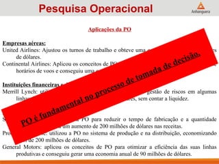 Aplicações da PO
Empresas aéreas:
United Airlines: Ajustou os turnos de trabalho e obteve uma economia anual de 6 milhões
de dólares.
Continental Airlines: Aplicou os conceitos de PO para realocar tripulantes nas diferenças de
horários de voos e conseguiu uma economia anual de 40 milhões de dólares.
Instituições financeiras e de serviços:
Merrill Lynch: utilizou os conceitos de PO para realizar a gestão de riscos em algumas
linhas de crédito e economizou 4 bilhões de dólares, sem contar a liquidez.
Indústrias:
Samsung Electronics: aplicou a PO para reduzir o tempo de fabricação e a quantidade
estocada, levando a um aumento de 200 milhões de dólares nas receitas.
Procter & Gamble: utilizou a PO no sistema de produção e na distribuição, economizando
mais de 200 milhões de dólares.
General Motors: aplicou os conceitos de PO para otimizar a eficiência das suas linhas
produtivas e conseguiu gerar uma economia anual de 90 milhões de dólares.
Pesquisa Operacional
PO é fundamental no processo de tomada de decisão.
 