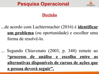 Decisão
...de acordo com Lachtermacher (2016) é identificar
um problema (ou oportunidade) e escolher uma
forma de resolvê-lo.
... Segundo Chiavenato (2003, p. 348) remete ao
“processo de análise e escolha entre as
alternativas disponíveis de cursos de ações que
a pessoa deverá seguir”.
Pesquisa Operacional
 