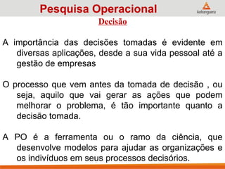 Decisão
A importância das decisões tomadas é evidente em
diversas aplicações, desde a sua vida pessoal até a
gestão de empresas
O processo que vem antes da tomada de decisão , ou
seja, aquilo que vai gerar as ações que podem
melhorar o problema, é tão importante quanto a
decisão tomada.
A PO é a ferramenta ou o ramo da ciência, que
desenvolve modelos para ajudar as organizações e
os indivíduos em seus processos decisórios.
Pesquisa Operacional
 