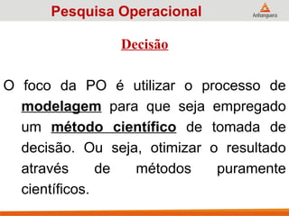 Decisão
O foco da PO é utilizar o processo de
modelagem para que seja empregado
um método científico de tomada de
decisão. Ou seja, otimizar o resultado
através de métodos puramente
científicos.
Pesquisa Operacional
 