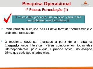 1º Passo: Formulação (1)
 Primeiramente a equipe de PO deve formular corretamente o
problema em estudo.
 O problema deve ser analisado a partir de um sistema
integrado, onde interatuam várias componentes, todas elas
interdependentes, para o qual é preciso obter uma solução
ótima que satisfaça a todas elas.
É muito difícil procurar uma solução “certa” para
É muito difícil procurar uma solução “certa” para
um problema mal formulado !!!
um problema mal formulado !!!
Pesquisa Operacional
 