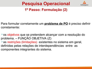 Para formular corretamente um problema de PO é preciso definir
corretamente:
os objetivos que se pretendem alcançar com a resolução do
problema. – FUNÇÃO OBJETIVA (Z)
as restrições (limitações) existentes no sistema em geral,
definidas pelas relações de interdependências entre as
componentes integrantes do sistema.
Pesquisa Operacional
1º Passo: Formulação (2)
 