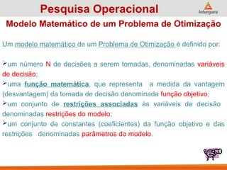 Um modelo matemático de um Problema de Otimização é definido por:
um número N de decisões a serem tomadas, denominadas variáveis
de decisão;
uma função matemática, que representa a medida da vantagem
(desvantagem) da tomada de decisão denominada função objetivo;
um conjunto de restrições associadas às variáveis de decisão
denominadas restrições do modelo;
um conjunto de constantes (coeficientes) da função objetivo e das
restrições denominadas parâmetros do modelo.
Pesquisa Operacional
Modelo Matemático de um Problema de Otimização
 